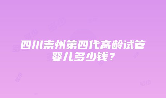 四川崇州第四代高龄试管婴儿多少钱？