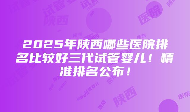 2025年陕西哪些医院排名比较好三代试管婴儿！精准排名公布！