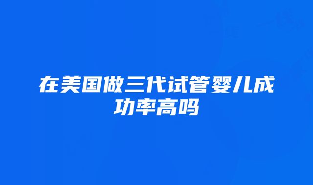 在美国做三代试管婴儿成功率高吗