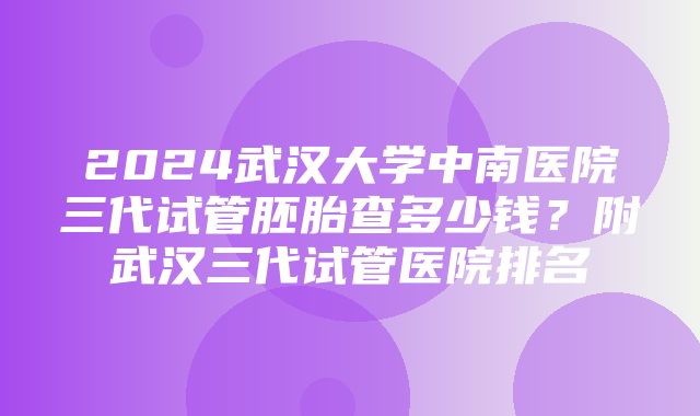 2024武汉大学中南医院三代试管胚胎查多少钱？附武汉三代试管医院排名