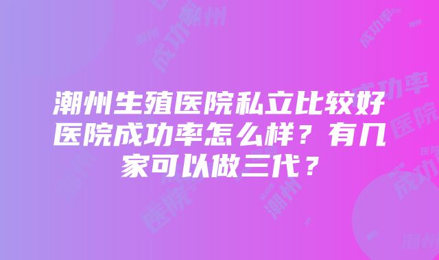 潮州生殖医院私立比较好医院成功率怎么样？有几家可以做三代？