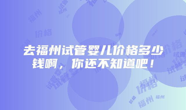 去福州试管婴儿价格多少钱啊，你还不知道吧！