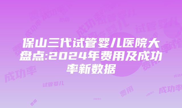 保山三代试管婴儿医院大盘点:2024年费用及成功率新数据