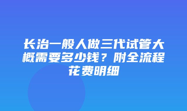 长治一般人做三代试管大概需要多少钱？附全流程花费明细