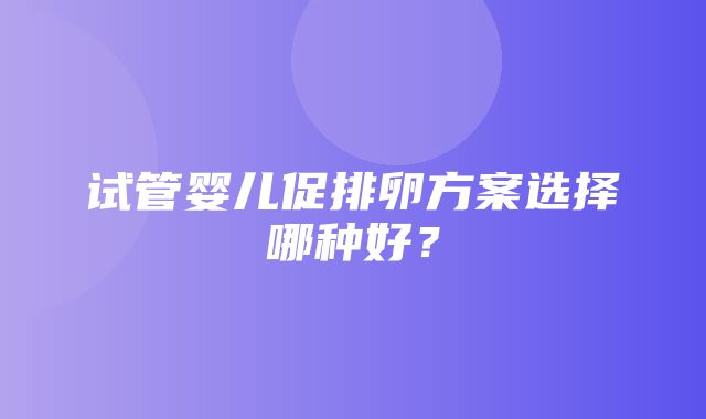 试管婴儿促排卵方案选择哪种好？