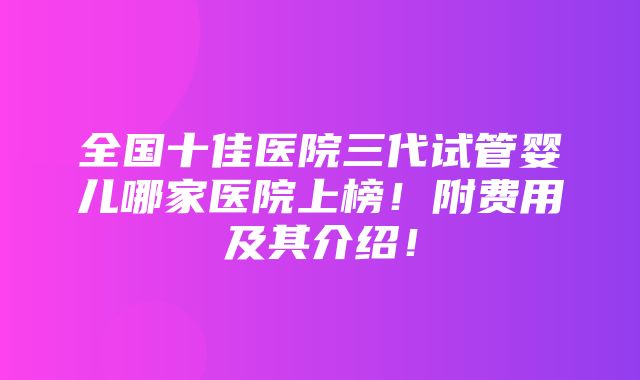 全国十佳医院三代试管婴儿哪家医院上榜！附费用及其介绍！