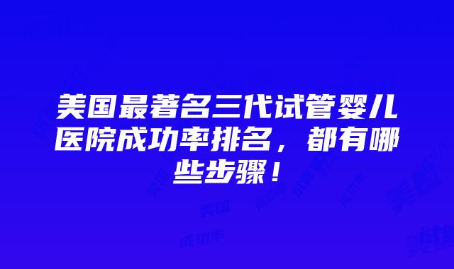 美国最著名三代试管婴儿医院成功率排名，都有哪些步骤！