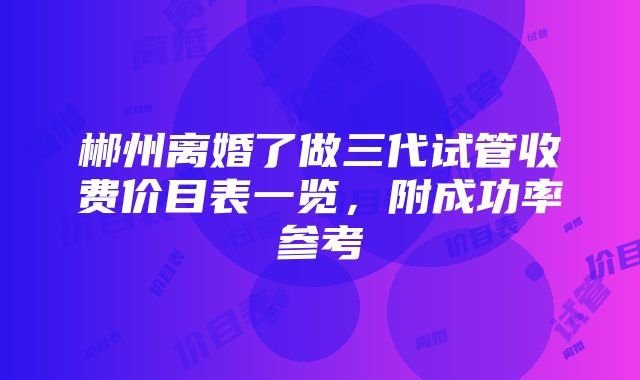 郴州离婚了做三代试管收费价目表一览，附成功率参考