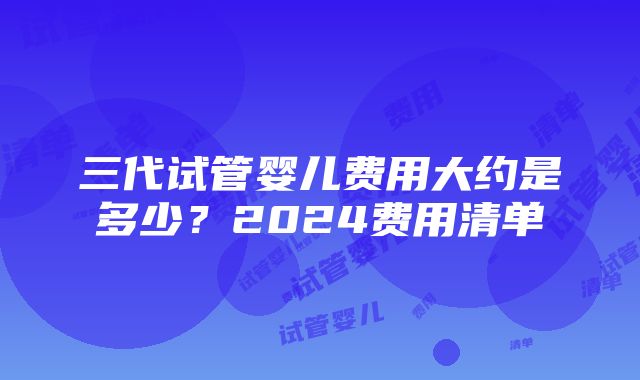 三代试管婴儿费用大约是多少？2024费用清单