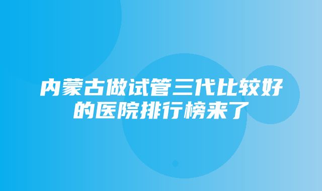 内蒙古做试管三代比较好的医院排行榜来了