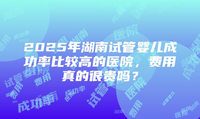 2025年湖南试管婴儿成功率比较高的医院，费用真的很贵吗？