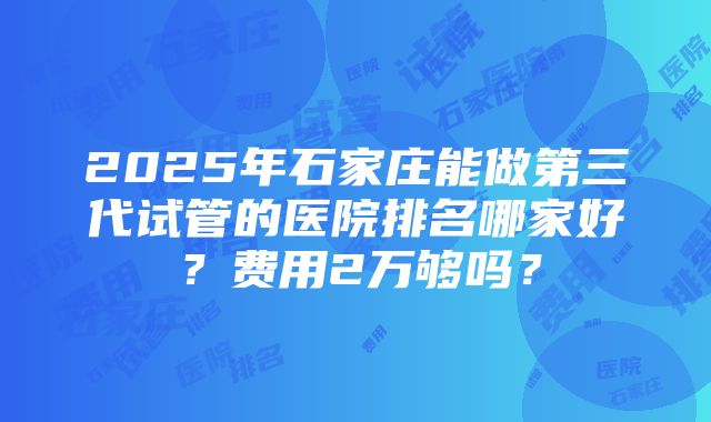 2025年石家庄能做第三代试管的医院排名哪家好？费用2万够吗？