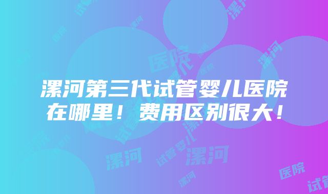 漯河第三代试管婴儿医院在哪里！费用区别很大！