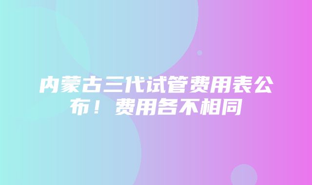 内蒙古三代试管费用表公布！费用各不相同