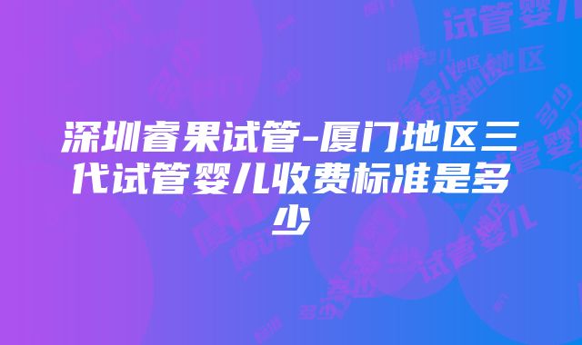 深圳睿果试管-厦门地区三代试管婴儿收费标准是多少