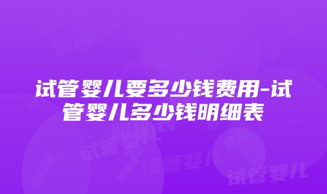 试管婴儿要多少钱费用-试管婴儿多少钱明细表