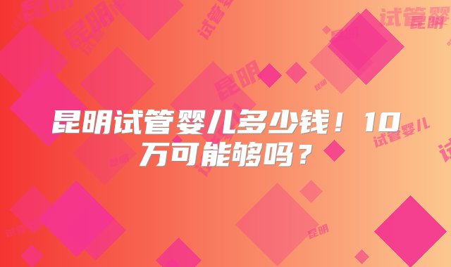 昆明试管婴儿多少钱！10万可能够吗？