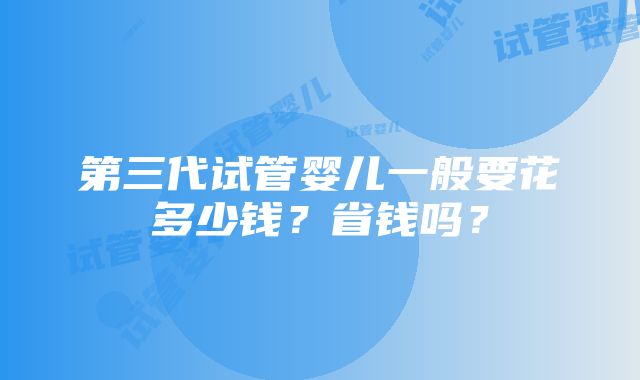 第三代试管婴儿一般要花多少钱？省钱吗？