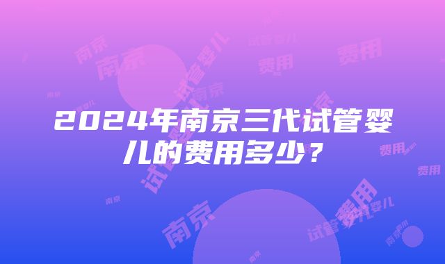 2024年南京三代试管婴儿的费用多少？