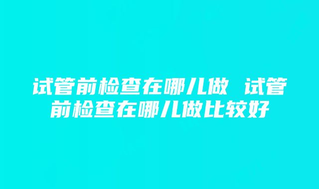 试管前检查在哪儿做 试管前检查在哪儿做比较好