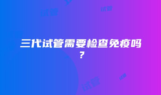 三代试管需要检查免疫吗？