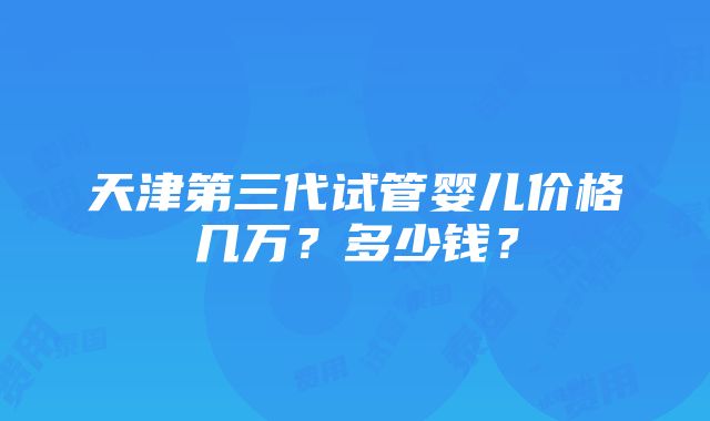 天津第三代试管婴儿价格几万？多少钱？