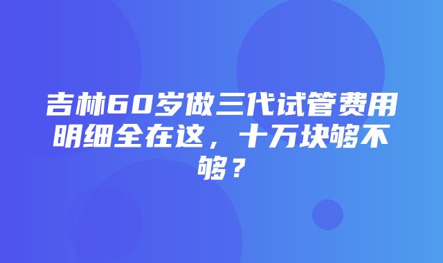 吉林60岁做三代试管费用明细全在这，十万块够不够？