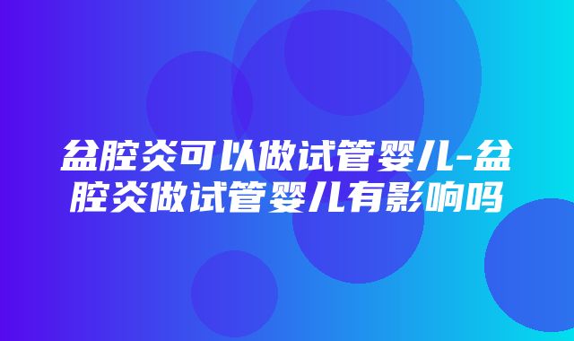 盆腔炎可以做试管婴儿-盆腔炎做试管婴儿有影响吗