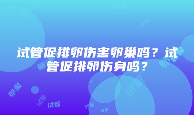 试管促排卵伤害卵巢吗？试管促排卵伤身吗？