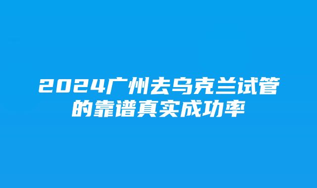 2024广州去乌克兰试管的靠谱真实成功率