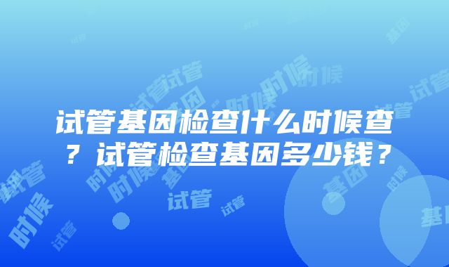 试管基因检查什么时候查？试管检查基因多少钱？