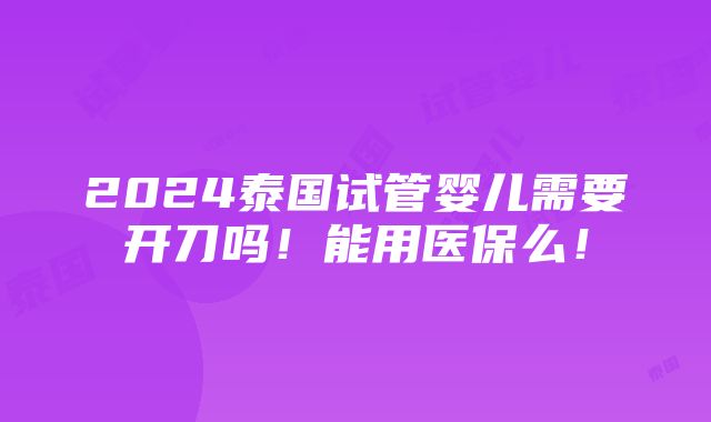 2024泰国试管婴儿需要开刀吗！能用医保么！