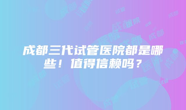 成都三代试管医院都是哪些！值得信赖吗？