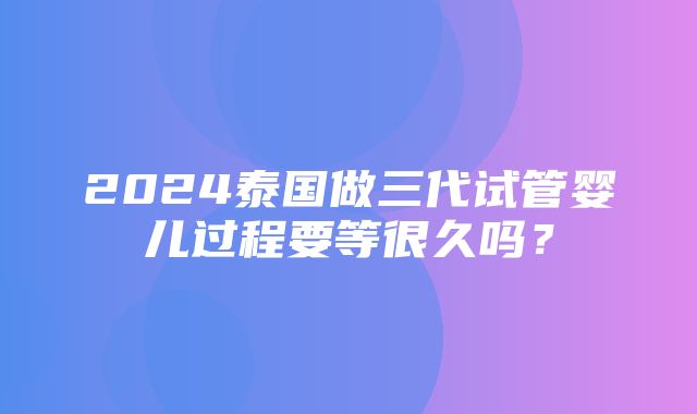 2024泰国做三代试管婴儿过程要等很久吗？