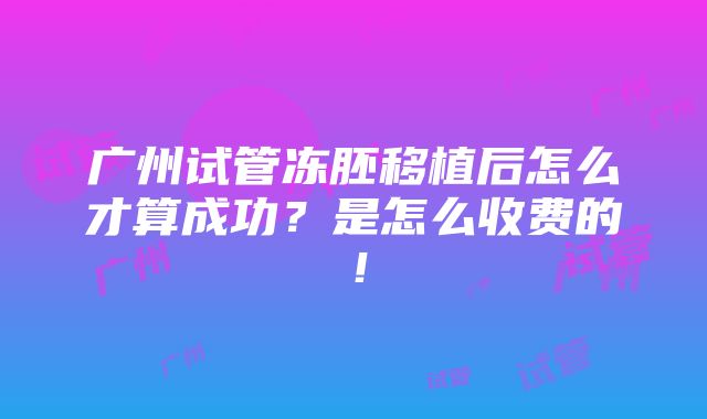 广州试管冻胚移植后怎么才算成功？是怎么收费的！