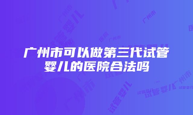 广州市可以做第三代试管婴儿的医院合法吗