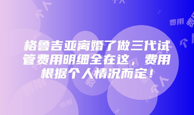 格鲁吉亚离婚了做三代试管费用明细全在这，费用根据个人情况而定！