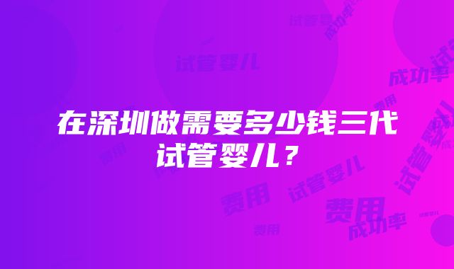 在深圳做需要多少钱三代试管婴儿？