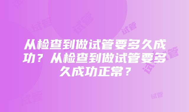 从检查到做试管要多久成功？从检查到做试管要多久成功正常？