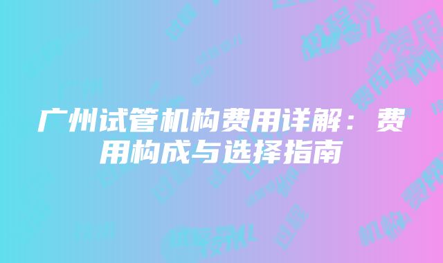 广州试管机构费用详解：费用构成与选择指南