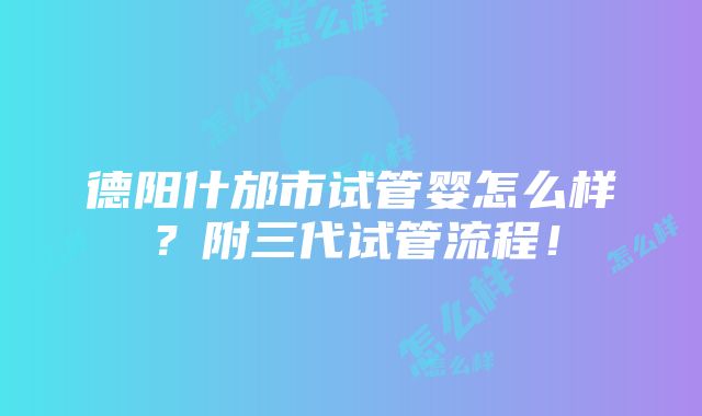 德阳什邡市试管婴怎么样？附三代试管流程！