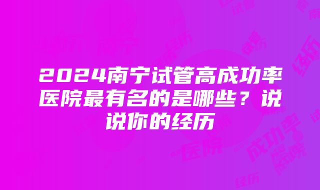 2024南宁试管高成功率医院最有名的是哪些？说说你的经历