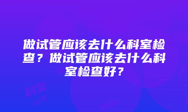 做试管应该去什么科室检查？做试管应该去什么科室检查好？