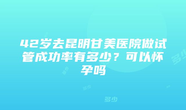 42岁去昆明甘美医院做试管成功率有多少？可以怀孕吗