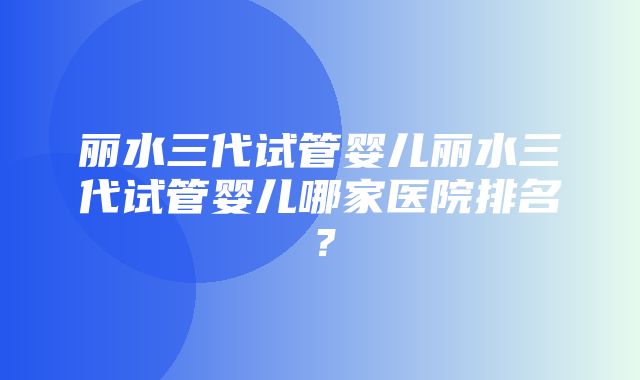 丽水三代试管婴儿丽水三代试管婴儿哪家医院排名？