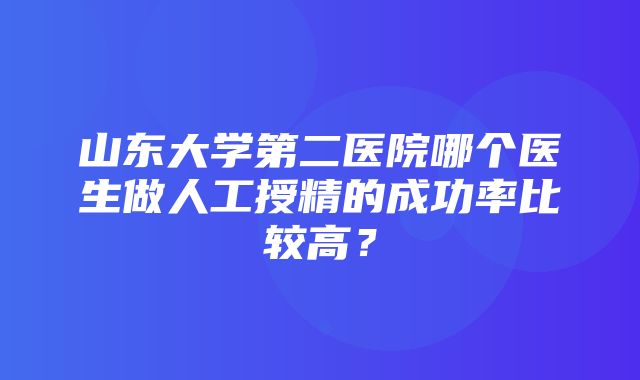 山东大学第二医院哪个医生做人工授精的成功率比较高？