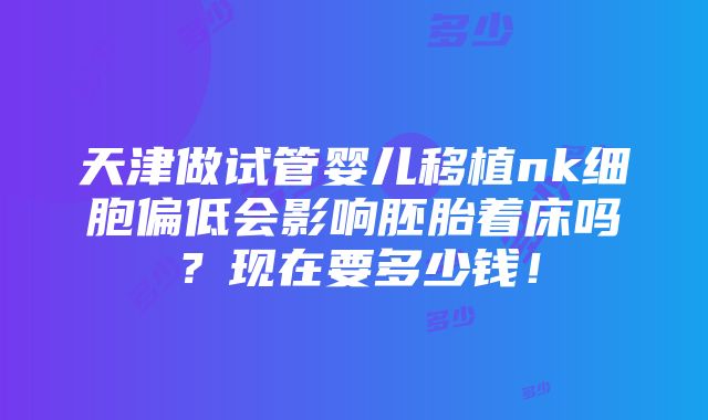 天津做试管婴儿移植nk细胞偏低会影响胚胎着床吗？现在要多少钱！