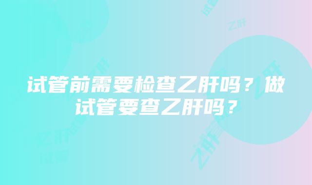 试管前需要检查乙肝吗？做试管要查乙肝吗？