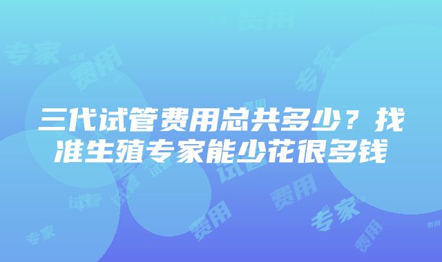 三代试管费用总共多少？找准生殖专家能少花很多钱