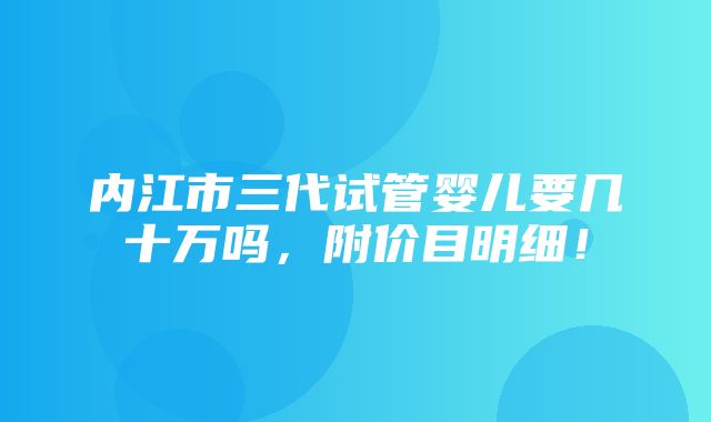 内江市三代试管婴儿要几十万吗，附价目明细！